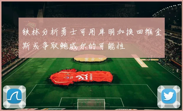 铁林分析勇士可用库明加换回维金斯或争取鲍威尔的可能性