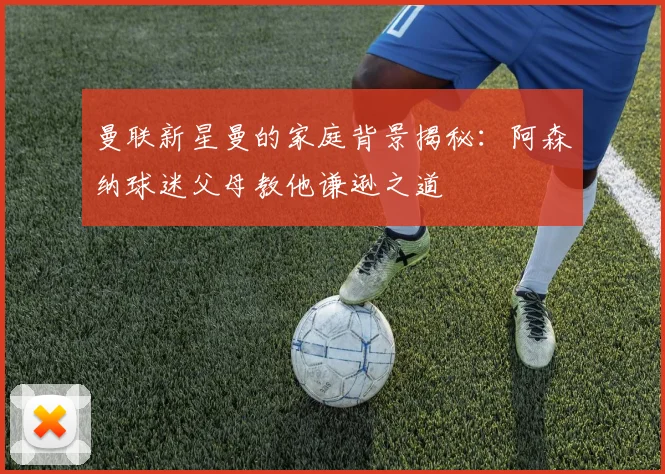 曼联新星曼的家庭背景揭秘：阿森纳球迷父母教他谦逊之道
