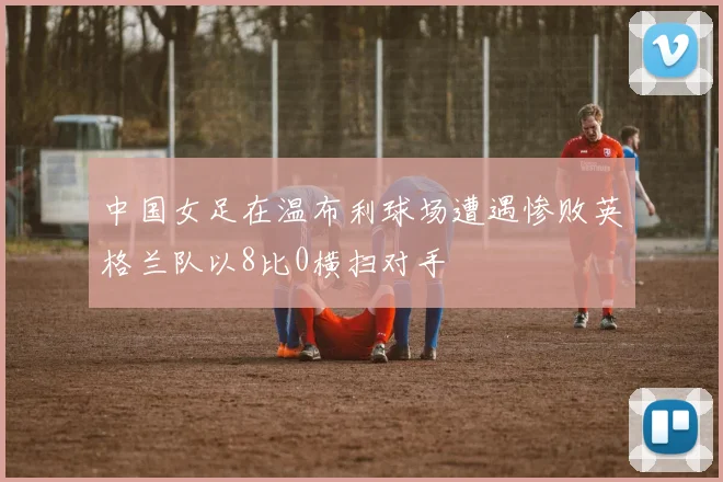 中国女足在温布利球场遭遇惨败英格兰队以8比0横扫对手