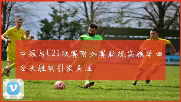 中冠与U21联赛附加赛新规实施单回合决胜制引发关注