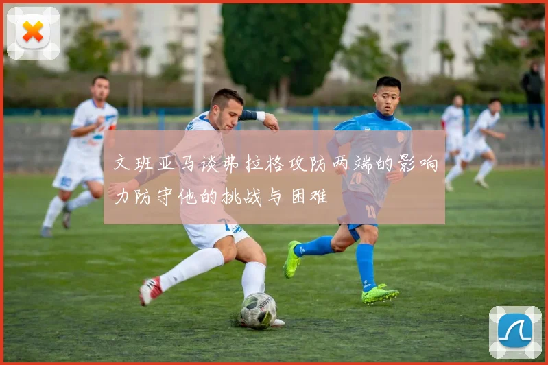 文班亚马谈弗拉格攻防两端的影响力防守他的挑战与困难