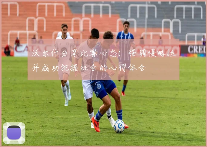 沃尔什分享比赛心态：强调侵略性并成功把握机会的心得体会