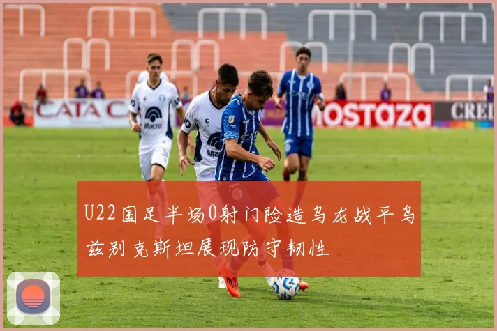 U22国足半场0射门险造乌龙战平乌兹别克斯坦展现防守韧性