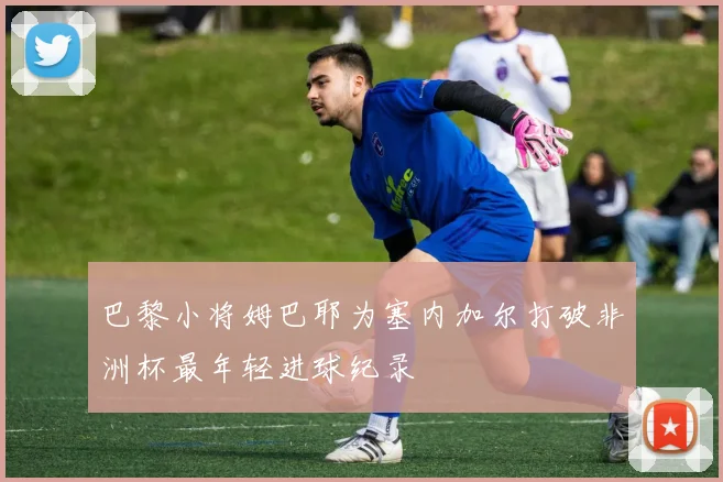 巴黎小将姆巴耶为塞内加尔打破非洲杯最年轻进球纪录
