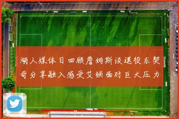 湖人媒体日回顾詹姆斯谈退役东契奇分享融入感受艾顿面对巨大压力