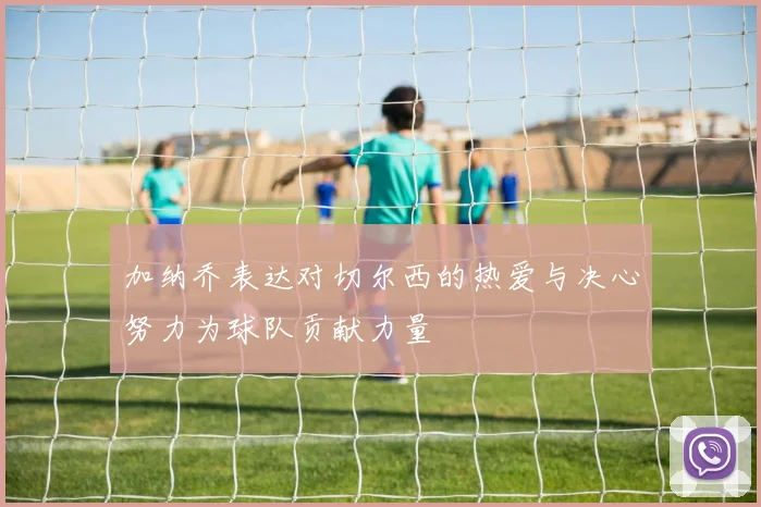 加纳乔表达对切尔西的热爱与决心努力为球队贡献力量