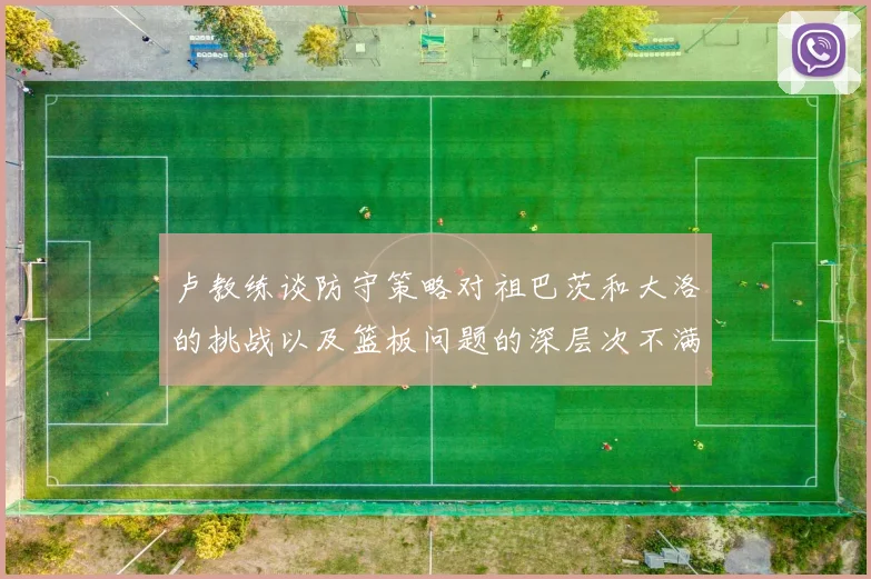 卢教练谈防守策略对祖巴茨和大洛的挑战以及篮板问题的深层次不满