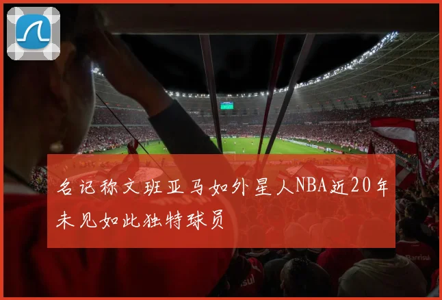 名记称文班亚马如外星人NBA近20年未见如此独特球员