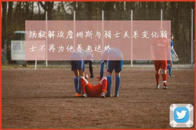 杨毅解读詹姆斯与骑士关系变化骑士不再为他养老送终