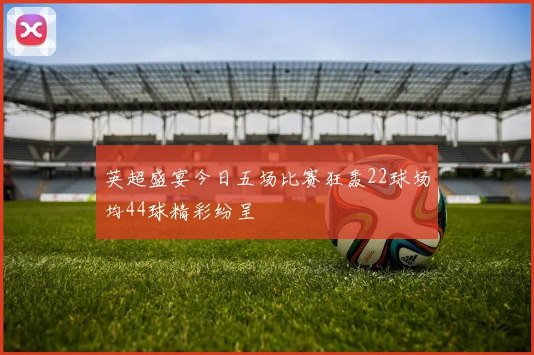 英超盛宴今日五场比赛狂轰22球场均44球精彩纷呈