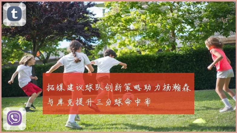 拓媒建议球队创新策略助力杨瀚森与库克提升三分球命中率