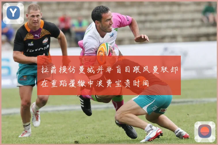 拉爵模仿曼城并非盲目跟风曼联却在重蹈覆辙中浪费宝贵时间