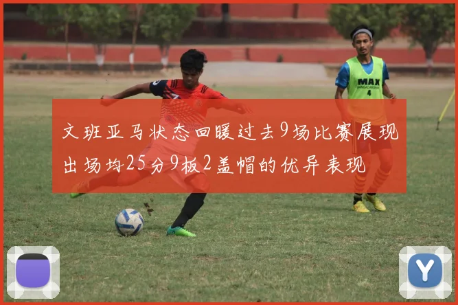 文班亚马状态回暖过去9场比赛展现出场均25分9板2盖帽的优异表现