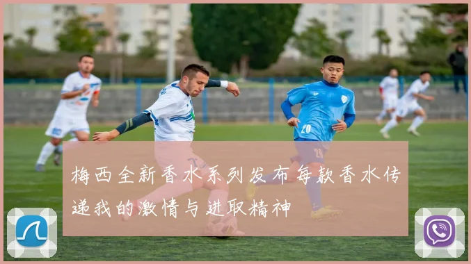 梅西全新香水系列发布每款香水传递我的激情与进取精神