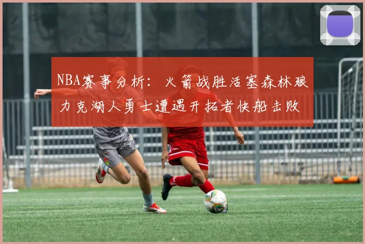 NBA赛事分析：火箭战胜活塞森林狼力克湖人勇士遭遇开拓者快船击败太阳