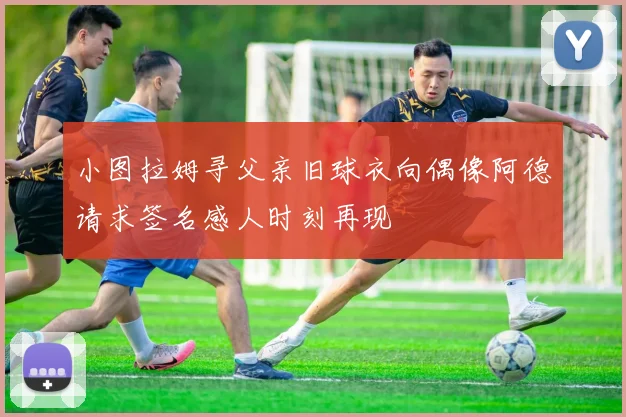 小图拉姆寻父亲旧球衣向偶像阿德请求签名感人时刻再现