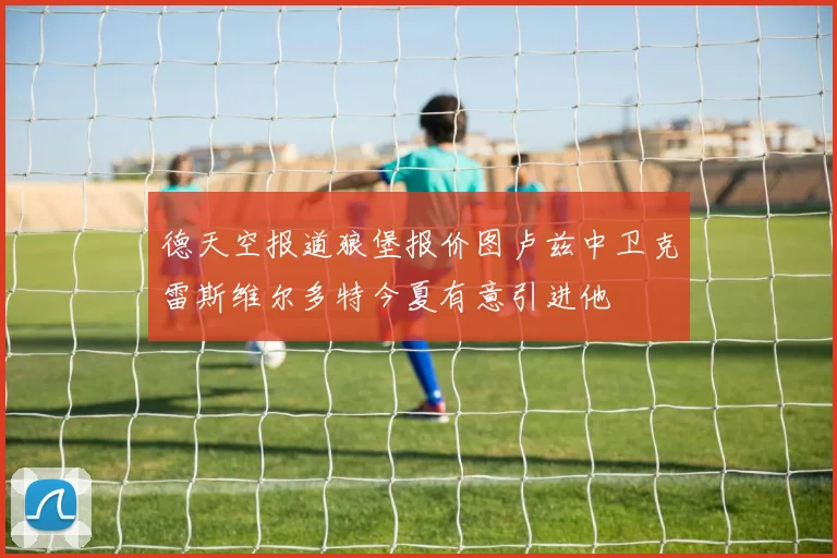 德天空报道狼堡报价图卢兹中卫克雷斯维尔多特今夏有意引进他
