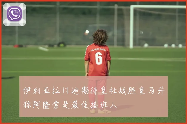伊利亚拉门迪期待皇社战胜皇马并称阿隆索是最佳接班人