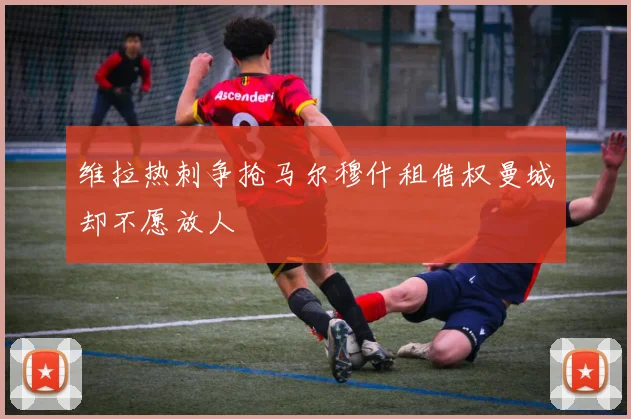 维拉热刺争抢马尔穆什租借权曼城却不愿放人