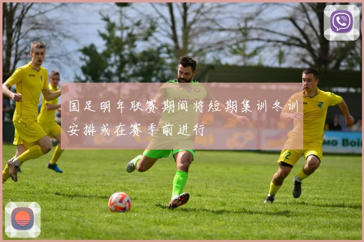 国足明年联赛期间将短期集训冬训安排或在赛季前进行