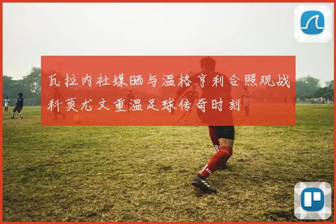 瓦拉内社媒晒与温格亨利合照观战科莫尤文重温足球传奇时刻