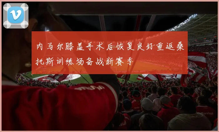 内马尔膝盖手术后恢复良好重返桑托斯训练场备战新赛季