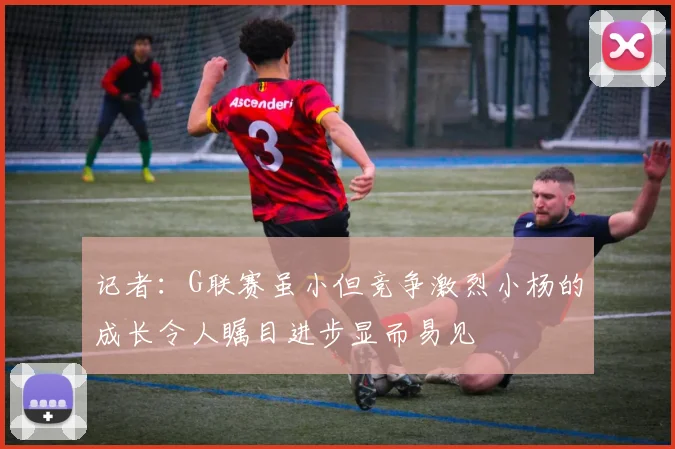记者：G联赛虽小但竞争激烈小杨的成长令人瞩目进步显而易见