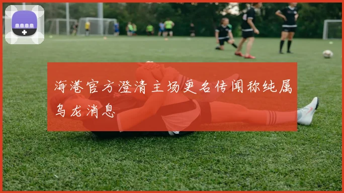 海港官方澄清主场更名传闻称纯属乌龙消息