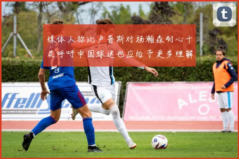 媒体人称比卢普斯对杨瀚森耐心十足呼吁中国球迷也应给予更多理解与支持