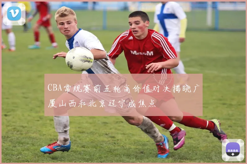 CBA常规赛前五轮高价值对决揭晓广厦山西和北京辽宁成焦点