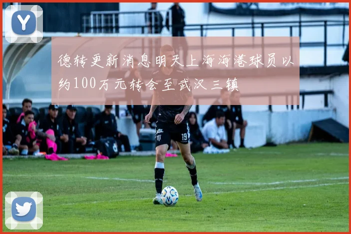 德转更新消息明天上海海港球员以约100万元转会至武汉三镇