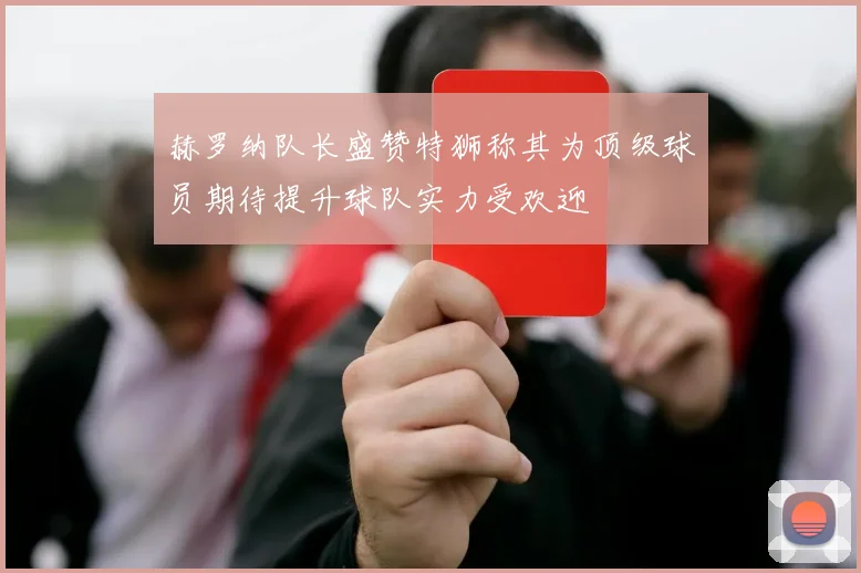 赫罗纳队长盛赞特狮称其为顶级球员期待提升球队实力受欢迎
