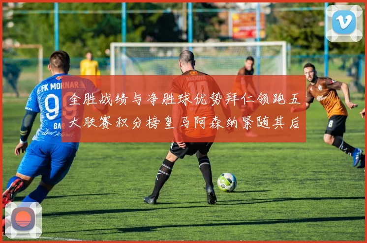 全胜战绩与净胜球优势拜仁领跑五大联赛积分榜皇马阿森纳紧随其后
