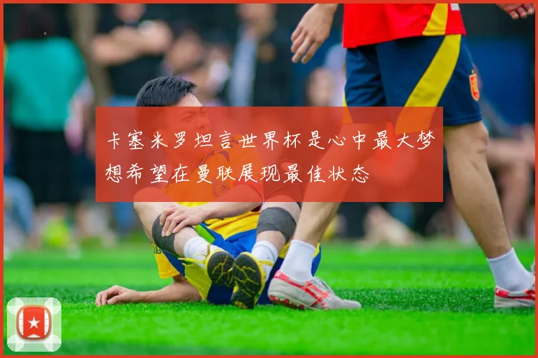 卡塞米罗坦言世界杯是心中最大梦想希望在曼联展现最佳状态