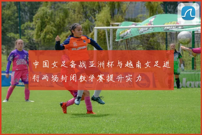 中国女足备战亚洲杯与越南女足进行两场封闭教学赛提升实力
