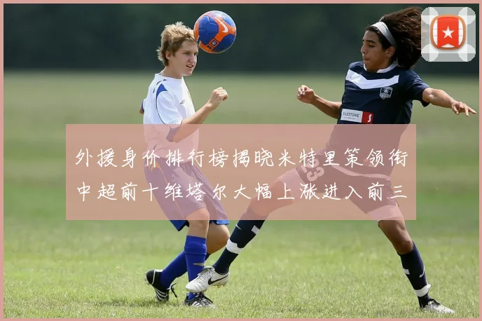 外援身价排行榜揭晓米特里策领衔中超前十维塔尔大幅上涨进入前三