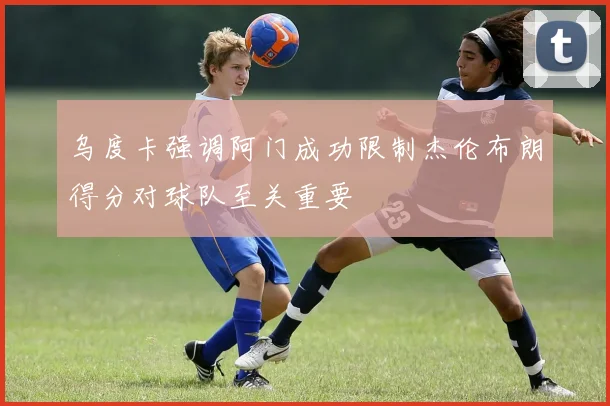 乌度卡强调阿门成功限制杰伦布朗得分对球队至关重要