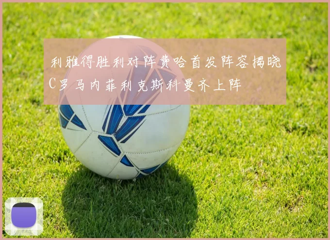 利雅得胜利对阵费哈首发阵容揭晓C罗马内菲利克斯科曼齐上阵