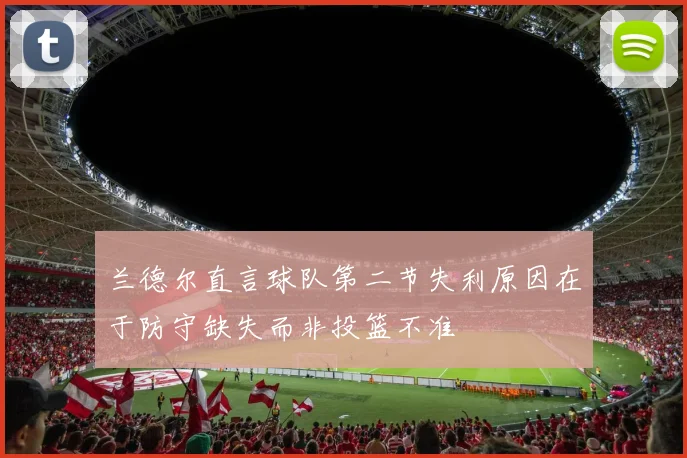 兰德尔直言球队第二节失利原因在于防守缺失而非投篮不准