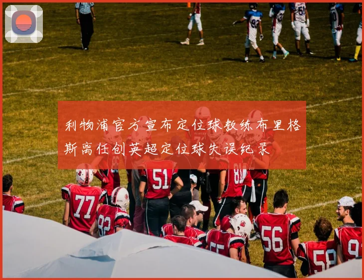 利物浦官方宣布定位球教练布里格斯离任创英超定位球失误纪录