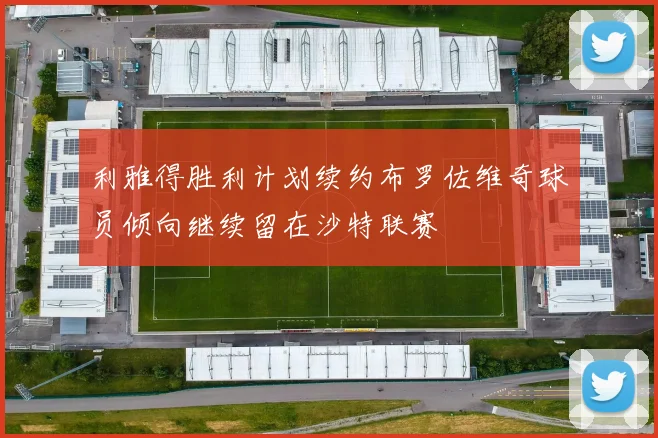 利雅得胜利计划续约布罗佐维奇球员倾向继续留在沙特联赛