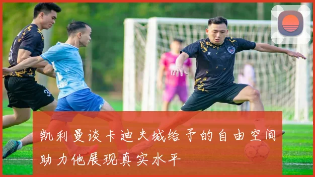 凯利曼谈卡迪夫城给予的自由空间助力他展现真实水平