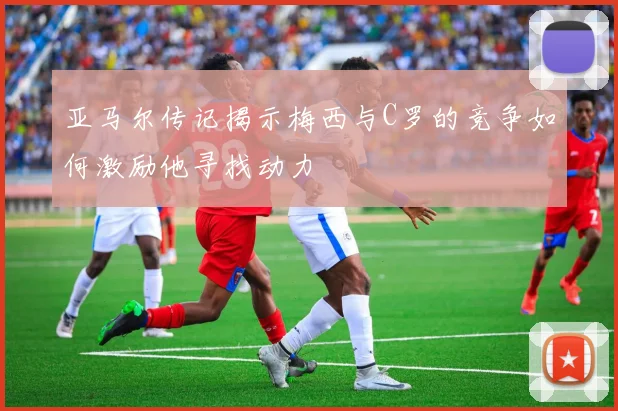 亚马尔传记揭示梅西与C罗的竞争如何激励他寻找动力