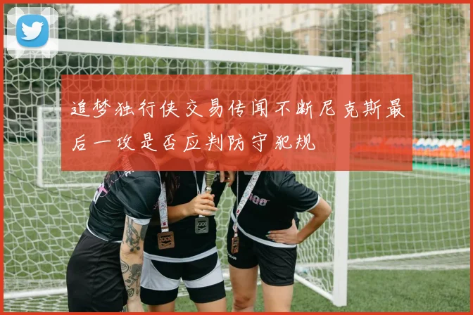 追梦独行侠交易传闻不断尼克斯最后一攻是否应判防守犯规