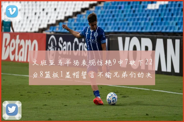 文班亚马半场表现惊艳9中7砍下22分8篮板1盖帽誓言不输兄弟们的决心