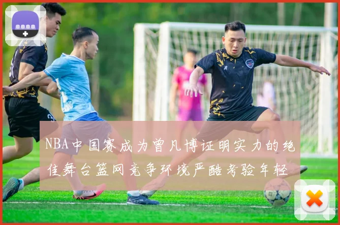 NBA中国赛成为曾凡博证明实力的绝佳舞台篮网竞争环境严酷考验年轻球员